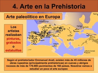 4. Arte en la Prehistoria
Arte paleolítico en Europa
Los
artistas
realizaban
pinturas,
grabados
o
estatuillas
Según el prehistoriador Emmanuel Anati, existen más de 45 millones de
obras rupestres (principalmente prehistóricas) en cuevas y abrigos
rocosos de más de 170.000 yacimientos de 160 países. Nosotros vamos a
estudiar un poco el arte europeo

 