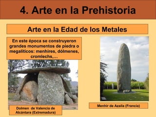 4. Arte en la Prehistoria
Arte en la Edad de los Metales
En este época se construyeron
grandes monumentos de piedra o
megalíticos: menhires, dólmenes,
cromlechs,…

Dolmen de Valencia de
Alcántara (Extremadura)

Menhir de Azaila (Francia)

 
