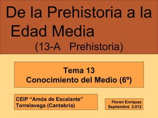 De la Prehistoria a la
Edad Media
(13-A Prehistoria)
Tema 13
Conocimiento del Medio (6º)
CEIP “Amós de Escalante”
Torrelavega (Cantabria)

Floren Enríquez
Septiembre 2.012

 