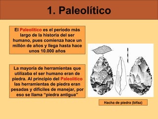 1. Paleolítico
El Paleolítico es el período más
largo de la historia del ser
humano, pues comienza hace un
millón de años y llega hasta hace
unos 10.000 años

La mayoría de herramientas que
utilizaba el ser humano eran de
piedra. Al principio del Paleolítico
las herramientas de piedra eran
pesadas y difíciles de manejar, por
eso se llama “piedra antigua”
Hacha de piedra (bifaz)

 