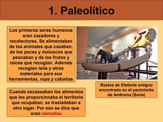 1. Paleolítico
Los primeros seres humanos
eran cazadores y
recolectores. Se alimentaban
de los animales que cazaban,
de los peces y moluscos que
pescaban y de los frutos y
raíces que recogían. Además
recogían leña y otros
materiales para sus
herramientas, ropa y cabañas
Cuando escaseaban los alimentos
que les proporcionaba el territorio
que ocupaban, se trasladaban a
otro lugar. Por eso se dice que
eran nómadas

Restos de Elefante antiguo
encontrado en el yacimiento
de Ambrona (Soria)

 