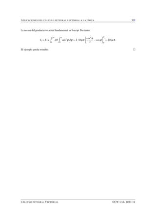 APLICACIONES DEL CÁLCULO INTEGRAL VECTORIAL A LA FÍSICA 5/9 
Las coordenadas del centroide del correspondiente conjunto de ordenadas son: 
x = 
ZZ 
D 
x dx dy 
ZZ 
D 
dx dy 
; y = 
ZZ 
D 
y dx dy 
ZZ 
D 
dx dy 
: 
Ahora bien: 
ZZ 
D 
dx dy = 
Z p 
0 
sen x dx = 2; 
e, integrando por partes: 
ZZ 
D 
x dx dy = 
Z p 
0 
x dx 
Z sen x 
0 
dy = 
Z p 
0 
x sen x dx = p: 
Luego 
x = 
p 
2 
como cabía esperar, por simetría. Análogamente, 
ZZ 
D 
y dx dy = 
Z p 
0 
dx 
Z senx 
0 
y dy = 
1 
2 
Z p 
0 
sen2 x dx = 
1 
4 
Z p 
0 
(1cos2x) dx = 
p 
4 
: 
En consecuencia: 
y = 
p 
8 
: 
Concluimos que 
C 
p 
2 
; 
p 
8 
 
: 
son las coordenadas del centroide.  
3. Integral triple 
La integral triple puede emplearse para calcular volúmenes, masas, centros de gravedad, momentos de 
inercia, y otros conceptos físicos asociados a sólidos. 
Como sabemos, si R es un sólido, su volumen V viene dado por la integral triple 
V = 
Z Z Z 
R 
dx dy dz: 
CÁLCULO INTEGRAL VECTORIAL OCW-ULL 2011/12 
 