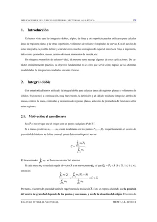 APLICACIONES DEL CÁLCULO INTEGRAL VECTORIAL A LA FÍSICA 1/9 
1. Introducción 
Ya hemos visto que las integrales dobles, triples, de línea y de superficie pueden utilizarse para calcular 
áreas de regiones planas y de otras superficies, volúmenes de sólidos y longitudes de curvas. Con el auxilio de 
estas integrales es posible definir y calcular otros muchos conceptos de especial interés en física e ingeniería, 
tales como promedios, masas, centros de masa, momentos de inercia, etc. 
Sin ninguna pretensión de exhaustividad, el presente tema recoge algunas de estas aplicaciones. De ca-rácter 
eminentemente práctico, su objetivo fundamental no es otro que servir como repaso de las distintas 
modalidades de integración estudiadas durante el curso. 
2. Integral doble 
Con anterioridad hemos utilizado la integral doble para calcular áreas de regiones planas y volúmenes de 
sólidos. Exponemos a continuación, muy brevemente, la definición y el cálculo mediante integrales dobles de 
masas, centros de masa, centroides y momentos de regiones planas, así como de promedios de funciones sobre 
estas regiones. 
2.1. Motivación: el caso discreto 
Sea P el vector que une el origen con un punto cualquiera P de R3. 
Si n masas positivas m1; : : : ;mn están localizadas en los puntos P1; : : : ;Pn, respectivamente, el centro de 
gravedad del sistema se define como el punto determinado por el vector 
C = 
nå k=1 
mkPk 
nå 
k=1 
mk 
: 
El denominador, 
nå 
k=1 
mk, se llama masa total del sistema. 
Si cada masa mk se traslada según el vector A a un nuevo punto Qk tal que Qk = Pk+A (k 2 N; 1  k  n), 
entonces: 
nå 
k=1 
mkQk 
nå 
k=1 
mk 
= 
nå 
k=1 
mk(Pk +A) 
nå 
k=1 
mk 
=C+A: 
Por tanto, el centro de gravedad también experimenta la traslación A. Esto se expresa diciendo que la posición 
del centro de gravedad depende de los puntos y sus masas, y no de la situación del origen. El centro de 
CÁLCULO INTEGRAL VECTORIAL OCW-ULL 2011/12 
 