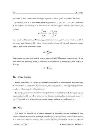 2/9 I. MARRERO 
gravedad es un punto calculado teóricamente que representa un ficticio «punto de equilibrio» del sistema. 
Si las masas están en un plano, en los puntos de coordenadas (xk;yk) (k 2 N; 1  k  n), y si el centro 
de gravedad tiene coordenadas (x;y), la relación vectorial que define C puede expresarse con dos ecuaciones 
escalares: 
x = 
nå 
k=1 
mkxk 
nå 
k=1 
mk 
; y = 
nå 
k=1 
mkyk 
nå 
k=1 
mk 
: 
En el numerador del cociente que define x, mkxk se denomina momento de la masa mk respecto al eje OY. Si 
una masa m igual a la masa total del sistema estuviese situada en el centro de gravedad, su momento respecto 
al eje OY sería igual al momento del sistema: 
mx = 
nå 
k=1 
mkxk: 
Análogamente, mkyk es el momento de la masa mk respecto al eje OX. El momento respecto al eje OX de una 
masa m igual a la del sistema situada en el centro de gravedad es igual al momento del sistema respecto de 
dicho eje: 
my = 
nå 
k=1 
mkyk: 
2.2. El caso continuo 
Cuando nos referimos a un sistema cuya masa total está distribuida en una cierta región del plano en lugar 
de estar situada en un número finito de puntos aislados, los conceptos de masa, centro de gravedad y momentos 
se definen mediante integrales en lugar de sumas. 
Por ejemplo, consideremos una lámina que tenga la forma de una región plana D. Supongamos que la 
materia está distribuida por toda la lámina con una densidad (masa/unidad de área) conocida: existe f = 
f (x;y)  0 definida en D, tal que f (x;y) representa la masa por unidad de área en el punto (x;y). 
2.2.1. Masa 
Si la lámina está construida con un material homogéneo, la densidad es constante; en tal caso, la masa 
total de la lámina se define como el producto de la densidad por el área de la lámina. Cuando la densidad varía 
de un punto a otro, utilizamos la integral doble de la densidad como definición de la masa total: si la función 
OCW-ULL 2011/12 CÁLCULO INTEGRAL VECTORIAL 
 