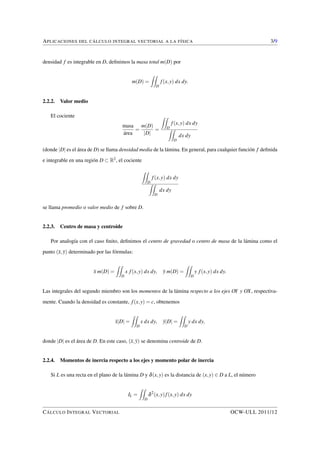 APLICACIONES DEL CÁLCULO INTEGRAL VECTORIAL A LA FÍSICA 3/9 
densidad f es integrable en D, definimos la masa total m(D) por 
m(D) = 
ZZ 
D 
f (x;y) dx dy: 
2.2.2. Valor medio 
El cociente 
masa 
área 
= 
m(D) 
jDj 
= 
ZZ 
f (x;y) dx dy 
ZZ 
D 
D 
dx dy 
(donde jDj es el área de D) se llama densidad media de la lámina. En general, para cualquier función f definida 
e integrable en una región D  R2, el cociente 
ZZ 
f (x;y) dx dy 
ZZ 
D 
D 
dx dy 
se llama promedio o valor medio de f sobre D. 
2.2.3. Centro de masa y centroide 
Por analogía con el caso finito, definimos el centro de gravedad o centro de masa de la lámina como el 
punto (x;y) determinado por las fórmulas: 
x m(D) = 
ZZ 
D 
x f (x;y) dx dy; y m(D) = 
ZZ 
D 
y f (x;y) dx dy: 
Las integrales del segundo miembro son los momentos de la lámina respecto a los ejes OY y OX, respectiva-mente. 
Cuando la densidad es constante, f (x;y) = c, obtenemos 
xjDj = 
ZZ 
D 
x dx dy; yjDj = 
ZZ 
D 
y dx dy; 
donde jDj es el área de D. En este caso, (x;y) se denomina centroide de D. 
2.2.4. Momentos de inercia respecto a los ejes y momento polar de inercia 
Si L es una recta en el plano de la lámina D y d(x;y) es la distancia de (x;y) 2 D a L, el número 
IL = 
ZZ 
D 
d2(x;y) f (x;y) dx dy 
CÁLCULO INTEGRAL VECTORIAL OCW-ULL 2011/12 
 