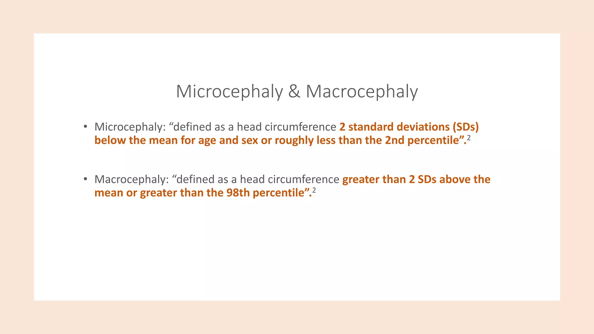 Microcephaly & Macrocephaly
• Microcephaly: “defined as a head circumference 2 standard deviations (SDs)
below the mean for age and sex or roughly less than the 2nd percentile”.2
• Macrocephaly: “defined as a head circumference greater than 2 SDs above the
mean or greater than the 98th percentile”.2
 