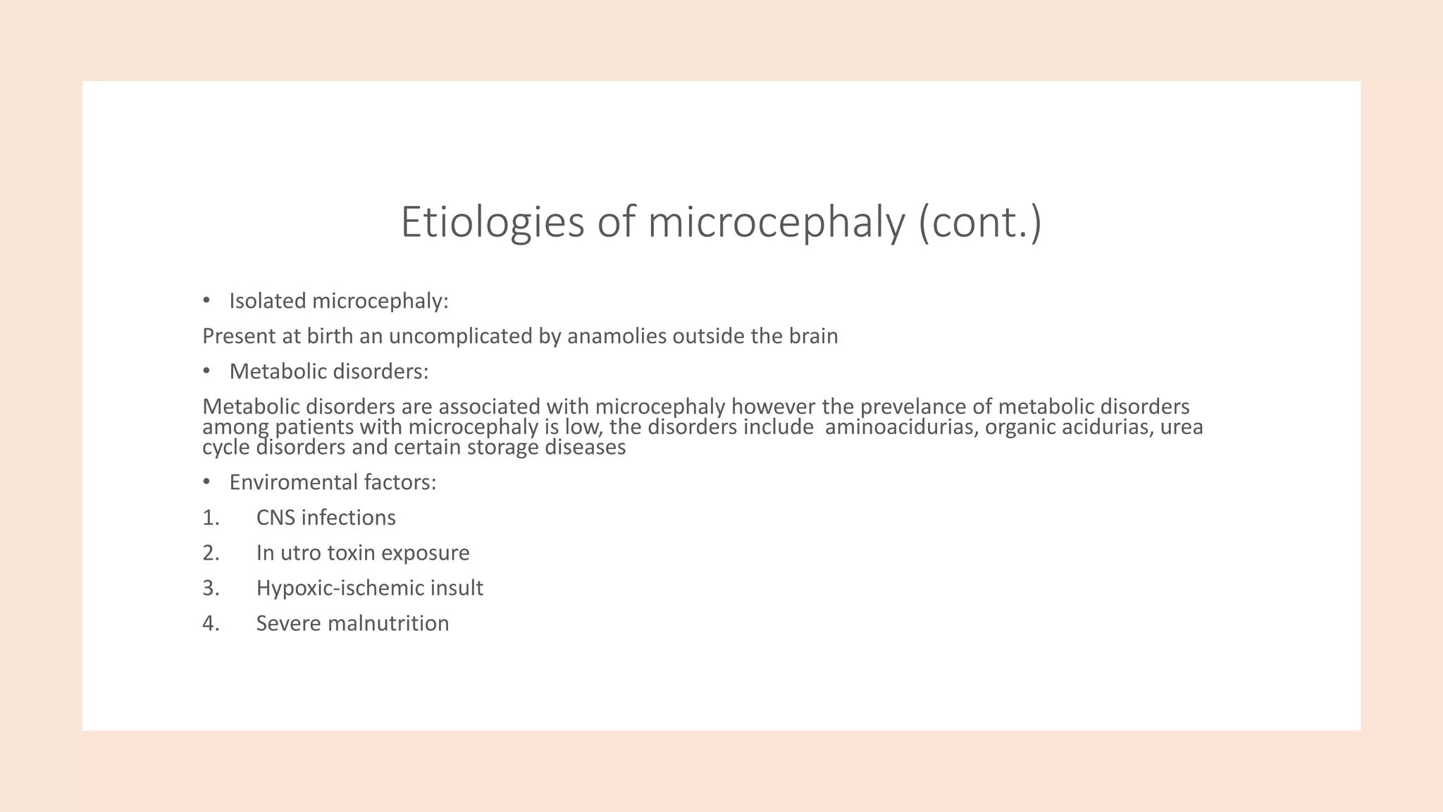 Etiologies of microcephaly (cont.)
• Isolated microcephaly:
Present at birth an uncomplicated by anamolies outside the brain
• Metabolic disorders:
Metabolic disorders are associated with microcephaly however the prevelance of metabolic disorders
among patients with microcephaly is low, the disorders include aminoacidurias, organic acidurias, urea
cycle disorders and certain storage diseases
• Enviromental factors:
1. CNS infections
2. In utro toxin exposure
3. Hypoxic-ischemic insult
4. Severe malnutrition
 
