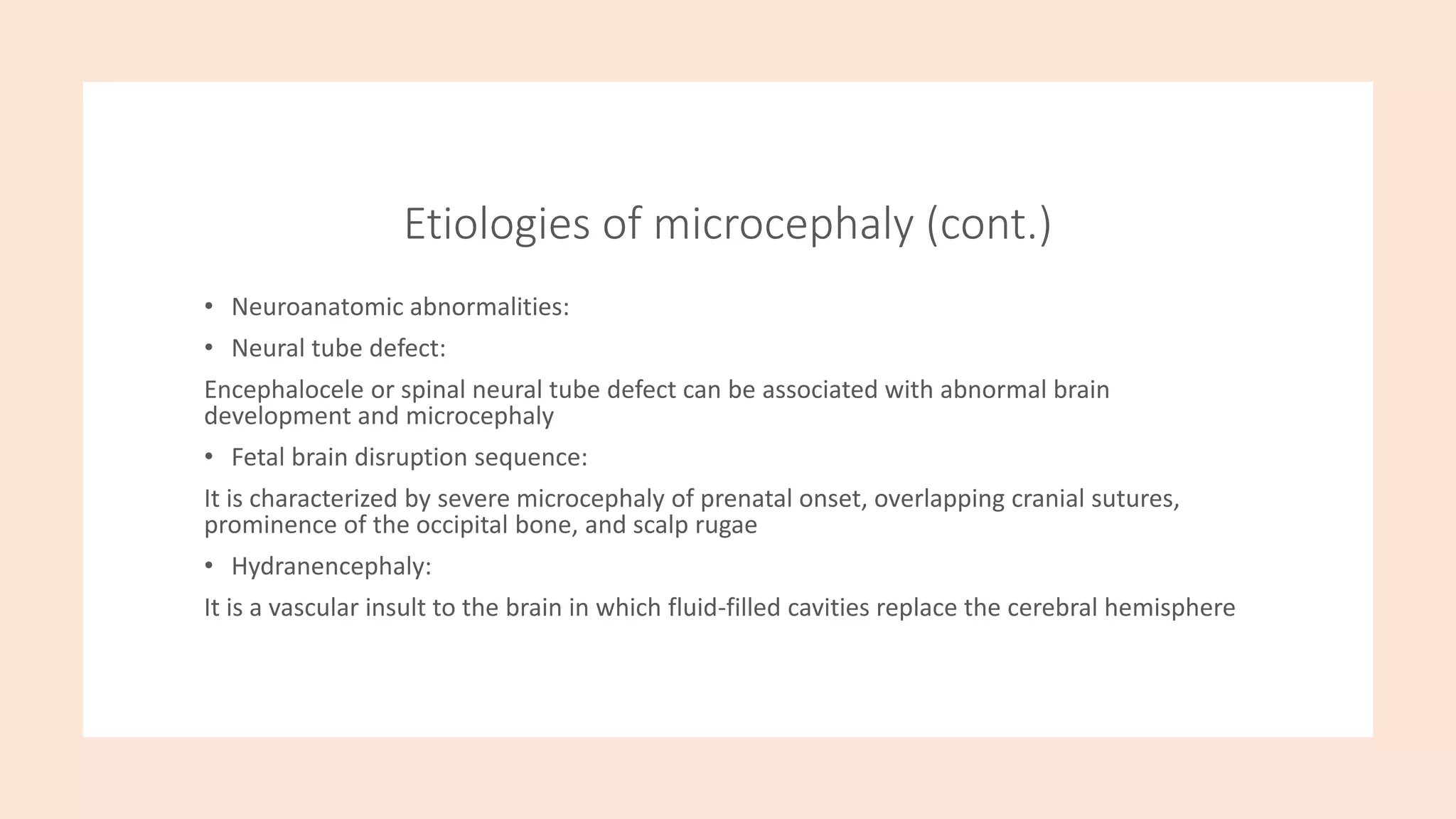 Etiologies of microcephaly (cont.)
• Neuroanatomic abnormalities:
• Neural tube defect:
Encephalocele or spinal neural tube defect can be associated with abnormal brain
development and microcephaly
• Fetal brain disruption sequence:
It is characterized by severe microcephaly of prenatal onset, overlapping cranial sutures,
prominence of the occipital bone, and scalp rugae
• Hydranencephaly:
It is a vascular insult to the brain in which fluid-filled cavities replace the cerebral hemisphere
 