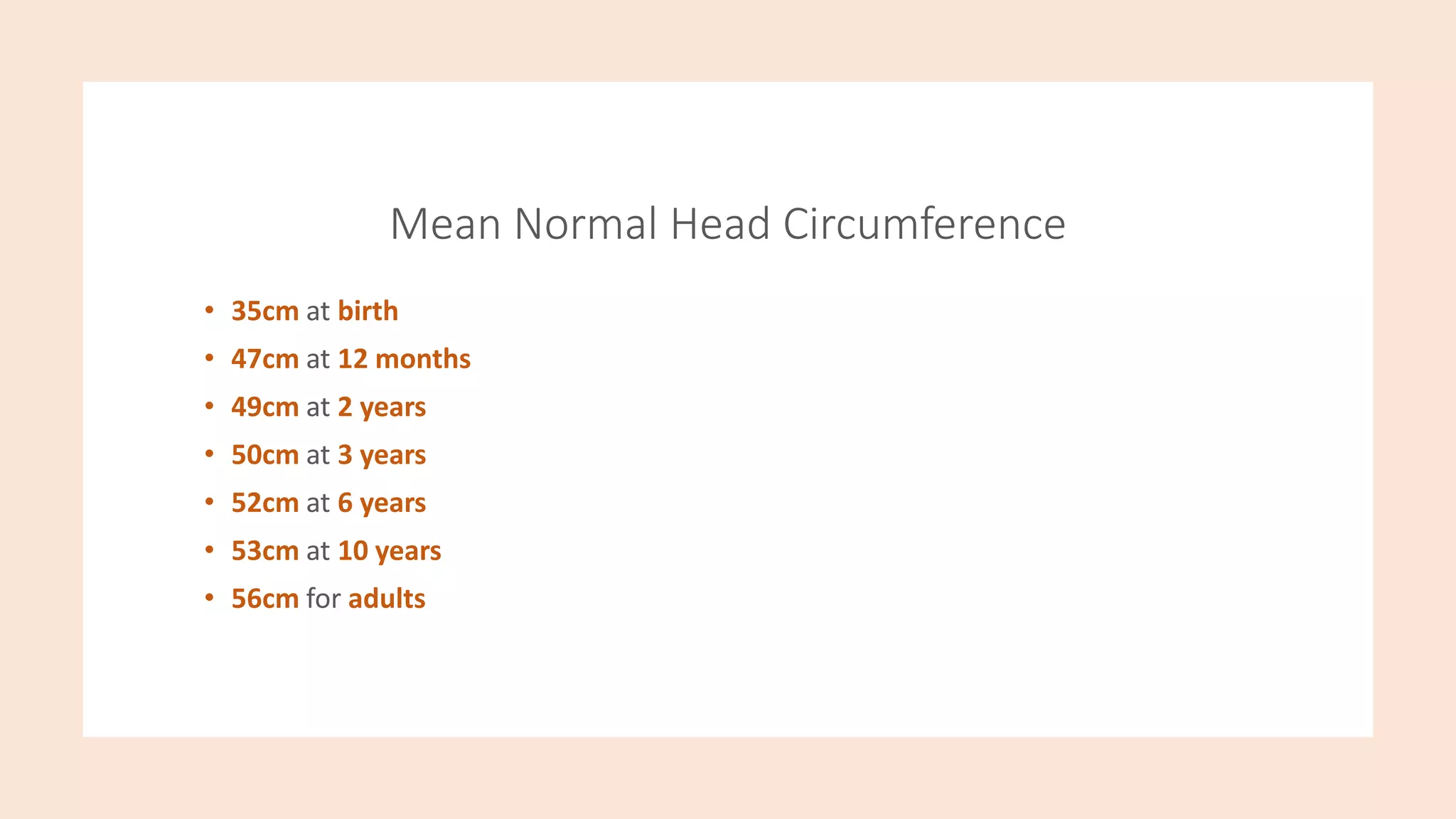 Mean Normal Head Circumference
• 35cm at birth
• 47cm at 12 months
• 49cm at 2 years
• 50cm at 3 years
• 52cm at 6 years
• 53cm at 10 years
• 56cm for adults
 
