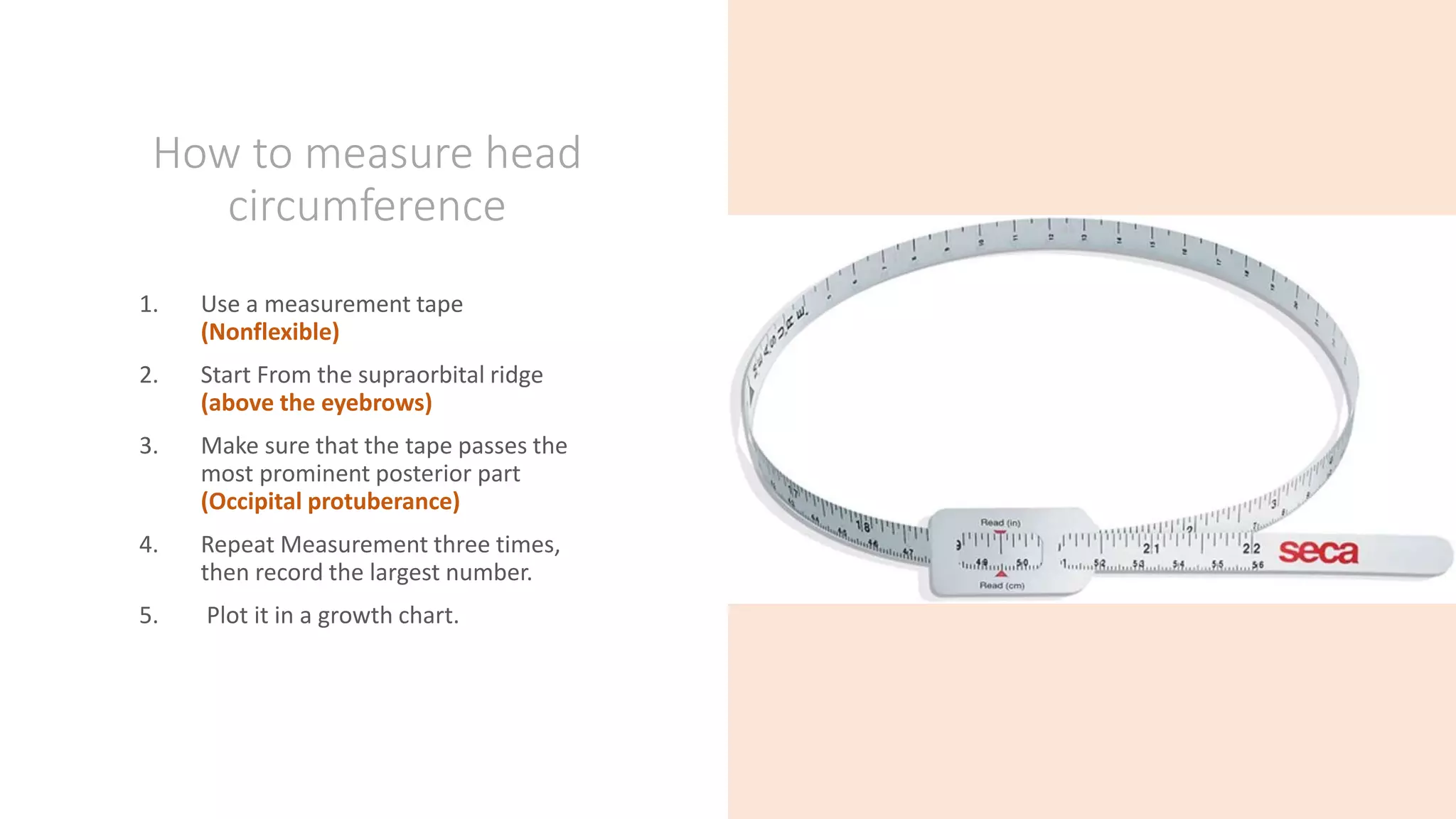 How to measure head
circumference
1. Use a measurement tape
(Nonflexible)
2. Start From the supraorbital ridge
(above the eyebrows)
3. Make sure that the tape passes the
most prominent posterior part
(Occipital protuberance)
4. Repeat Measurement three times,
then record the largest number.
5. Plot it in a growth chart.
 