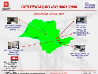 CERTIFICAÇÃO ISO 9001:2000
                                          OPERAÇÃO DO SISTEMA


                                                                              DE
                                                                     RIO GRAN



CENTRO REGIONAL                                                                                         CENTRO DE
 DE OPERAÇÃO DE                                                                                         OPERAÇÃO
                                                                                                       DO SISTEMA
                                Á
                                                       RI
     BAURU
                                N

                                                         O
                              RA



                                                             TI
                                                               ET
                                                                                                        DIVISÃO DE
                            PA




                                                                 Ê
                            O
                          RI




                                                                                                     PROGRAMAÇÃO DA
                                                                                                         OPERAÇÃO
                                    RIO PARANA
                                              PANEMA




                                                                                    SÃO PAULO




CENTRO REGIONAL DE
    OPERAÇÃO
   DECABREÚVA                                                                                      CENTRO REGIONAL DE
                                                                                                    OPERAÇÃO DE SÃO
                                                                                                         PAULO

Recertificado :
17/06/2005
Recertificado:
15/03/2002
Certificado:
23/12/1998 de Transmissão de Energia Elétrica Paulista
CTEEP – Companhia                                                         15 de dezembro de 2006                        10
 