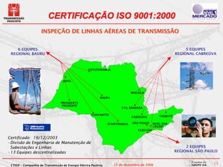 CERTIFICAÇÃO ISO 9001:2000
                     INSPEÇÃO DE LINHAS AÉREAS DE TRANSMISSÃO


    6 EQUIPES                                                                                                  5 EQUIPES
 REGIONAL BAURU                                                                                           REGIONAL CABREÚVA



                                                    VOTUPORANGA



                                   JUPIÁ



                                                                                MOCOCA
                                                            BAURU
                                  PRESIDENTE
                                   PRUDENTE
                                                                         STA. BÁRBARA

                                                      CHAVANTES                                 TAUBATÉ
                                                                                CABREUVA

                                                                 ITAPETININGA   SÃO PAULO    MOGI DAS
                                                                                             CRUZES
                                                                                   CUBATÃO

Certificado: 19/12/2003
•Divisão de Engenharia de Manutenção de
 Subestações e Linhas                                                                                          2 EQUIPES
•13 Equipes descentralizadas                                                                              REGIONAL SÃO PAULO


 CTEEP – Companhia de Transmissão de Energia Elétrica Paulista      15 de dezembro de 2006                                11
 