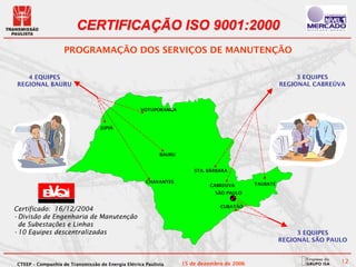 CERTIFICAÇÃO ISO 9001:2000
                   PROGRAMAÇÃO DOS SERVIÇOS DE MANUTENÇÃO

   4 EQUIPES                                                                                               3 EQUIPES
REGIONAL BAURU                                                                                        REGIONAL CABREÚVA



                                                   VOTUPORANGA



                                  JUPIÁ




                                                           BAURU


                                                                       STA. BÁRBARA

                                                     CHAVANTES                              TAUBATÉ
                                                                            CABREUVA
                                                                              SÃO PAULO


                                                                                CUBATÃO
Certificado: 16/12/2004
•Divisão de Engenharia de Manutenção
 de Subestações e Linhas
•10 Equipes descentralizadas                                                                               3 EQUIPES
                                                                                                      REGIONAL SÃO PAULO



CTEEP – Companhia de Transmissão de Energia Elétrica Paulista      15 de dezembro de 2006                             12
 