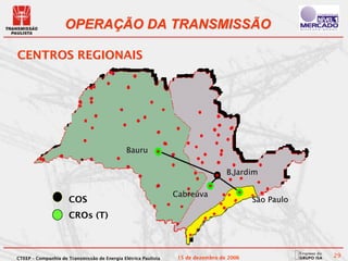 OPERAÇÃO DA TRANSMISSÃO

CENTROS REGIONAIS




                                              Bauru

                                                                                  B.Jardim

                                                                Cabreúva
                      COS                                                                 São Paulo

                      CROs (T)



CTEEP – Companhia de Transmissão de Energia Elétrica Paulista    15 de dezembro de 2006               29
 