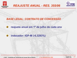REAJUSTE ANUAL - RES. 355/06



     BASE LEGAL: CONTRATO DE CONCESSÃO


             reajuste anual em 1º de julho de cada ano


             indexador: IGP-M (-0,3293%)




CTEEP – Companhia de Transmissão de Energia Elétrica Paulista   15 de dezembro de 2006   47
 