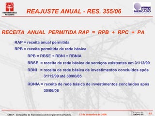 REAJUSTE ANUAL - RES. 355/06


RECEITA ANUAL PERMITIDA RAP = RPB + RPC + PA
       RAP = receita anual permitida
       RPB = receita permitida de rede básica
                    RPB = RBSE + RBNI + RBNIA
                    RBSE = receita de rede básica de serviços existentes em 31/12/99
                    RBNI = receita de rede básica de investimentos concluídos após
                                   31/12/99 até 30/06/05

                    RBNIA = receita de rede básica de investimentos concluídos após
                                   30/06/06




 CTEEP – Companhia de Transmissão de Energia Elétrica Paulista   15 de dezembro de 2006   48
 