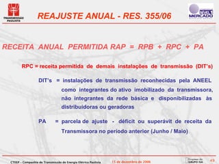 REAJUSTE ANUAL - RES. 355/06


RECEITA ANUAL PERMITIDA RAP = RPB + RPC + PA

        RPC = receita permitida de demais instalações de transmissão (DIT’s)

                   DIT’s = instalações de transmissão reconhecidas pela ANEEL
                                   como integrantes do ativo imobilizado da transmissora,
                                   não integrantes da rede básica e disponibilizadas às
                                   distribuidoras ou geradoras

                   PA          = parcela de ajuste - déficit ou superávit de receita da
                                   Transmissora no período anterior (Junho / Maio)




 CTEEP – Companhia de Transmissão de Energia Elétrica Paulista   15 de dezembro de 2006   49
 