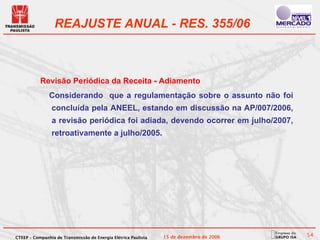 REAJUSTE ANUAL - RES. 355/06



           Revisão Periódica da Receita - Adiamento
               Considerando que a regulamentação sobre o assunto não foi
                concluída pela ANEEL, estando em discussão na AP/007/2006,
                a revisão periódica foi adiada, devendo ocorrer em julho/2007,
                retroativamente a julho/2005.




CTEEP – Companhia de Transmissão de Energia Elétrica Paulista   15 de dezembro de 2006   54
 