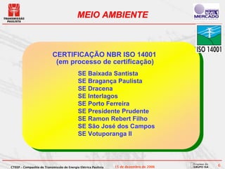 MEIO AMBIENTE



                           CERTIFICAÇÃO NBR ISO 14001
                            (em processo de certificação)
                                            SE Baixada Santista
                                            SE Bragança Paulista
                                            SE Dracena
                                            SE Interlagos
                                            SE Porto Ferreira
                                            SE Presidente Prudente
                                            SE Ramon Rebert Filho
                                            SE São José dos Campos
                                            SE Votuporanga II




CTEEP – Companhia de Transmissão de Energia Elétrica Paulista   15 de dezembro de 2006   6
 