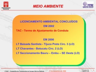 MEIO AMBIENTE


                       LICENCIAMENTO AMBIENTAL CONCLUÍDOS
                                                           EM 2002
                 TAC - Termo de Ajustamento de Conduta


                                                           EM 2006
                 LT Baixada Santista - Tijuco Preto Circ. 3 (LO)
                 LT Chavantes - Botucatu Circ. 2 (LO)
                 LT Seccionamento Bauru – Embu – SE Oeste (LO)




CTEEP – Companhia de Transmissão de Energia Elétrica Paulista   15 de dezembro de 2006   7
 
