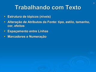 3
Trabalhando com Texto
 Estrutura de tópicos (níveis)
 Alteração de Atributos da Fonte: tipo, estilo, tamanho,
cor, efeitos
 Espaçamento entre Linhas
 Marcadores e Numeração
 