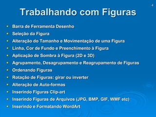 4
Trabalhando com Figuras
 Barra de Ferramenta Desenho
 Seleção da Figura
 Alteração do Tamanho e Movimentação de uma Figura
 Linha, Cor de Fundo e Preenchimento à Figura
 Aplicação de Sombra à Figura (2D e 3D)
 Agrupamento, Desagrupamento e Reagrupamento de Figuras
 Ordenando Figuras
 Rotação de Figuras: girar ou inverter
 Alteração de Auto-formas
 Inserindo Figuras Clip-art
 Inserindo Figuras de Arquivos (JPG, BMP, GIF, WMF etc)
 Inserindo e Formatando WordArt
 
