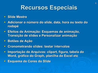 5
Recursos Especiais
 Slide Mestre
 Adicionar o número do slide, data, hora ou texto do
rodapé
 Efeitos de Animação: Esquemas de animação,
Transição de slides e Personalizar animação
 Botões de Ação
 Cronometrando slides: testar intervalos
 Importação de Arquivos: clipart, figura, tabela do
Word, gráfico do Graph, planilha do Excel etc
 Esquema de Cores do Slide
 