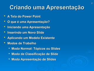 2
2
Criando uma Apresentação
Criando uma Apresentação
 A Tela do Power Point
A Tela do Power Point
 O que é uma Apresentação?
O que é uma Apresentação?
 Iniciando uma Apresentação
Iniciando uma Apresentação
 Inserindo um Novo Slide
Inserindo um Novo Slide
 Aplicando um Modelo Existente
Aplicando um Modelo Existente
 Modos de Trabalho
Modos de Trabalho

Modo Normal: Tópicos ou Slides
Modo Normal: Tópicos ou Slides

Modo de Classificação de Slide
Modo de Classificação de Slide

Modo Apresentação de Slides
Modo Apresentação de Slides
 