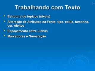 3
3
Trabalhando com Texto
Trabalhando com Texto
 Estrutura de tópicos (níveis)
Estrutura de tópicos (níveis)
 Alteração de Atributos da Fonte: tipo, estilo, tamanho,
Alteração de Atributos da Fonte: tipo, estilo, tamanho,
cor, efeitos
cor, efeitos
 Espaçamento entre Linhas
Espaçamento entre Linhas
 Marcadores e Numeração
Marcadores e Numeração
 