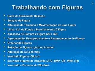 4
4
Trabalhando com Figuras
Trabalhando com Figuras
 Barra de Ferramenta Desenho
Barra de Ferramenta Desenho
 Seleção da Figura
Seleção da Figura
 Alteração do Tamanho e Movimentação de uma Figura
Alteração do Tamanho e Movimentação de uma Figura
 Linha, Cor de Fundo e Preenchimento à Figura
Linha, Cor de Fundo e Preenchimento à Figura
 Aplicação de Sombra à Figura (2D e 3D)
Aplicação de Sombra à Figura (2D e 3D)
 Agrupamento, Desagrupamento e Reagrupamento de Figuras
Agrupamento, Desagrupamento e Reagrupamento de Figuras
 Ordenando Figuras
Ordenando Figuras
 Rotação de Figuras: girar ou inverter
Rotação de Figuras: girar ou inverter
 Alteração de Auto-formas
Alteração de Auto-formas
 Inserindo Figuras Clip-art
Inserindo Figuras Clip-art
 Inserindo Figuras de Arquivos (JPG, BMP, GIF, WMF etc)
Inserindo Figuras de Arquivos (JPG, BMP, GIF, WMF etc)
 Inserindo e Formatando WordArt
Inserindo e Formatando WordArt
 