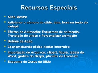 5
5
Recursos Especiais
Recursos Especiais
 Slide Mestre
Slide Mestre
 Adicionar o número do slide, data, hora ou texto do
Adicionar o número do slide, data, hora ou texto do
rodapé
rodapé
 Efeitos de Animação: Esquemas de animação,
Efeitos de Animação: Esquemas de animação,
Transição de slides e Personalizar animação
Transição de slides e Personalizar animação
 Botões de Ação
Botões de Ação
 Cronometrando slides: testar intervalos
Cronometrando slides: testar intervalos
 Importação de Arquivos: clipart, figura, tabela do
Importação de Arquivos: clipart, figura, tabela do
Word, gráfico do Graph, planilha do Excel etc
Word, gráfico do Graph, planilha do Excel etc
 Esquema de Cores do Slide
Esquema de Cores do Slide
 