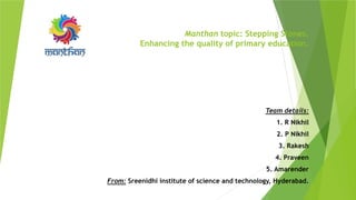 Manthan topic: Stepping Stones.
Enhancing the quality of primary education.
Team details:
1. R Nikhil
2. P Nikhil
3. Rakesh
4. Praveen
5. Amarender
From: Sreenidhi institute of science and technology, Hyderabad.
 