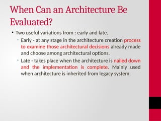 When Can an Architecture Be
Evaluated?
• Two useful variations from : early and late.
• Early - at any stage in the architecture creation process
to examine those architectural decisions already made
and choose among architectural options.
• Late - takes place when the architecture is nailed down
and the implementation is complete. Mainly used
when architecture is inherited from legacy system.
 