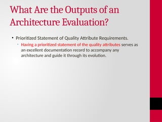 What Are the Outputs of an
Architecture Evaluation?
• Prioritized Statement of Quality Attribute Requirements.
• Having a prioritized statement of the quality attributes serves as
an excellent documentation record to accompany any
architecture and guide it through its evolution.
 