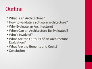 Outline
• What is an Architecture?
• How to validate a software architecture?
• Why Evaluate an Architecture?
• When Can an Architecture Be Evaluated?
• Who's Involved?
• What Are the Outputs of an Architecture
Evaluation?
• What Are the Benefits and Costs?
• Conclusion
 