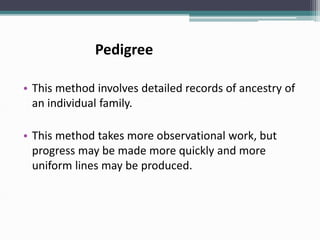 Pedigree
• This method involves detailed records of ancestry of
an individual family.
• This method takes more observational work, but
progress may be made more quickly and more
uniform lines may be produced.
 