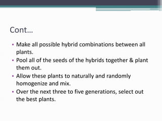 Cont…
• Make all possible hybrid combinations between all
plants.
• Pool all of the seeds of the hybrids together & plant
them out.
• Allow these plants to naturally and randomly
homogenize and mix.
• Over the next three to five generations, select out
the best plants.
 