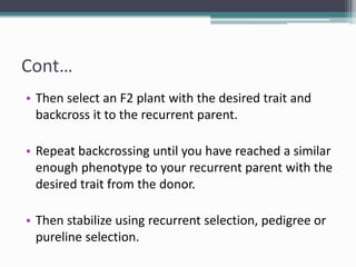 Cont…
• Then select an F2 plant with the desired trait and
backcross it to the recurrent parent.
• Repeat backcrossing until you have reached a similar
enough phenotype to your recurrent parent with the
desired trait from the donor.
• Then stabilize using recurrent selection, pedigree or
pureline selection.
 