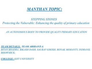 MANTHAN TOPIC:
STEPPING STONES
Protecting the Vulnerable: Enhancing the quality of primary education
AN AUTONOMOUS BODY TO PROVIDE QUALITY PRIMARY EDUCATION
TEAM DETAILS: TEAM ARIHANT-A
BITAN BHADRA, BIKASH DASH, SAURAV GHOSH, RONAK MOHANTY, INDRANIL
BHOWMICK.
COLLEGE: KIIT UNIVERSITY
 