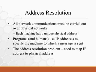 Address Resolution
• All network communications must be carried out
over physical networks
– Each machine has a unique physical address
• Programs (and humans) use IP addresses to
specify the machine to which a message is sent
• The address resolution problem – need to map IP
address to physical address
 