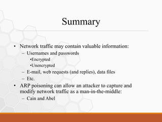 Summary
• Network traffic may contain valuable information:
– Usernames and passwords
•Encrypted
•Unencrypted
– E-mail, web requests (and replies), data files
– Etc.
• ARP poisoning can allow an attacker to capture and
modify network traffic as a man-in-the-middle:
– Cain and Abel
 