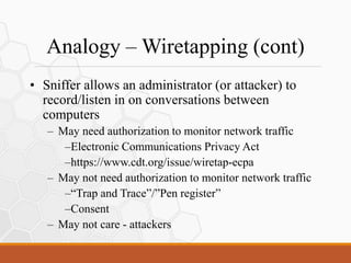 Analogy – Wiretapping (cont)
• Sniffer allows an administrator (or attacker) to
record/listen in on conversations between
computers
– May need authorization to monitor network traffic
–Electronic Communications Privacy Act
–https://www.cdt.org/issue/wiretap-ecpa
– May not need authorization to monitor network traffic
–“Trap and Trace”/”Pen register”
–Consent
– May not care - attackers
 