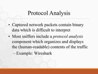 Protocol Analysis
• Captured network packets contain binary
data which is difficult to interpret
• Most sniffers include a protocol analysis
component which organizes and displays
the (human-readable) contents of the traffic
– Example: Wireshark
 