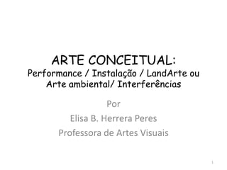 ARTE CONCEITUAL:
Performance / Instalação / LandArte ou
    Arte ambiental/ Interferências

                   Por
         Elisa B. Herrera Peres
      Professora de Artes Visuais

                                         1
 