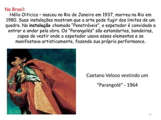 No Brasil:
  Hélio Oiticica – nasceu no Rio de Janeiro em 1937, morreu no Rio em
1980. Suas instalações mostram que a arte pode fugir dos limites de um
quadro. Na instalação chamada “Penetráveis”, o espetador é convidado a
 entrar e andar pela obra. Os “Parangolés” são estandartes, bandeiras,
      capas de vestir onde o espetador usava esses elementos e se
    manifestava artisticamente, fazendo sua própria performance.




                                     Caetano Veloso vestindo um
                                          “Parangolé” - 1964




                                                                  13
 