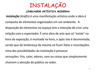 INSTALAÇÃO
               LINGUAGEM ARTÍSTICA MODERNA

instalação (krafts) é uma manifestação artística onde a obra é
composta de elementos organizados em um ambiente. A
disposição de elementos no espaço tem a intenção de criar uma
relação com o espectador. É uma obra de arte que só "existe" na
hora da exposição, é montada na hora, e após isto é desmontada,
sendo que de lembrança da mesma só ficam fotos e recordações.
Uma das possibilidades da instalação é provocar
sensações: frio, calor, odores, som ou coisas que simplesmente
chamem a atenção do público ao redor.
                                                                 14
 