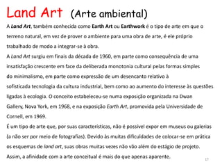 Land Art                    (Arte ambiental)
A Land Art, também conhecida como Earth Art ou Earthwork é o tipo de arte em que o
terreno natural, em vez de prover o ambiente para uma obra de arte, é ele próprio
trabalhado de modo a integrar-se à obra.
A Land Art surgiu em finais da década de 1960, em parte como consequência de uma
insatisfação crescente em face da deliberada monotonia cultural pelas formas simples
do minimalismo, em parte como expressão de um desencanto relativo à
sofisticada tecnologia da cultura industrial, bem como ao aumento do interesse às questões
ligadas à ecologia. O conceito estabeleceu-se numa exposição organizada na Dwan
Gallery, Nova York, em 1968, e na exposição Earth Art, promovida pela Universidade de
Cornell, em 1969.
É um tipo de arte que, por suas características, não é possível expor em museus ou galerias
(a não ser por meio de fotografias). Devido às muitas dificuldades de colocar-se em prática
os esquemas de land art, suas obras muitas vezes não vão além do estágio de projeto.
Assim, a afinidade com a arte conceitual é mais do que apenas aparente.                 17
 