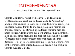 INTERFERÊNCIAS
         LINGUAGEM ARTÍSTICA CONTEMPORÂNEA


Christo Vladimirov Javacheff e Jeanne -Claude Denat de
Guillebon são um casal que se dedica à arte de “embrulhar”
grandes monumentos e cenários pelo mundo. Muitos consideram
esse trabalho uma forma de arte ecológica ou até mesmo um
protesto, porém, eles afirmam que o fazem somente pelo seu
apelo estético. Chisto afirma que é um artista com coragem pois
além dos desenhos preparatórios nada sobra de sua obra de arte.
“É preciso muito mais coragem para criar peças que irão
desaparecer do que para criar peças que ficam” diz Christo. Para
conhecer mais sobre o trabalho do casal acesse o site oficial de
Christo e Jeanne-Claude.

                                                               18
 