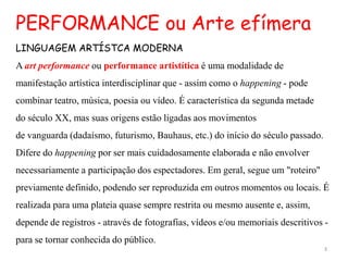 PERFORMANCE ou Arte efímera
LINGUAGEM ARTÍSTCA MODERNA
A art performance ou performance artistítica é uma modalidade de
manifestação artística interdisciplinar que - assim como o happening - pode
combinar teatro, música, poesia ou vídeo. É característica da segunda metade
do século XX, mas suas origens estão ligadas aos movimentos
de vanguarda (dadaísmo, futurismo, Bauhaus, etc.) do início do século passado.
Difere do happening por ser mais cuidadosamente elaborada e não envolver
necessariamente a participação dos espectadores. Em geral, segue um "roteiro"
previamente definido, podendo ser reproduzida em outros momentos ou locais. É
realizada para uma plateia quase sempre restrita ou mesmo ausente e, assim,
depende de registros - através de fotografias, vídeos e/ou memoriais descritivos -
para se tornar conhecida do público.
                                                                                 3
 
