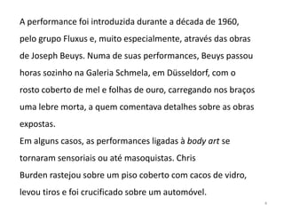 A performance foi introduzida durante a década de 1960,
pelo grupo Fluxus e, muito especialmente, através das obras
de Joseph Beuys. Numa de suas performances, Beuys passou
horas sozinho na Galeria Schmela, em Düsseldorf, com o
rosto coberto de mel e folhas de ouro, carregando nos braços
uma lebre morta, a quem comentava detalhes sobre as obras
expostas.
Em alguns casos, as performances ligadas à body art se
tornaram sensoriais ou até masoquistas. Chris
Burden rastejou sobre um piso coberto com cacos de vidro,
levou tiros e foi crucificado sobre um automóvel.
                                                               4
 
